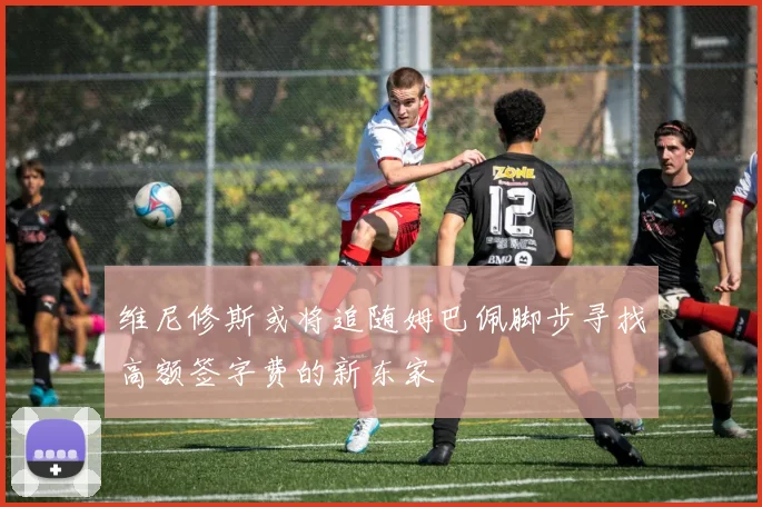 维尼修斯或将追随姆巴佩脚步寻找高额签字费的新东家