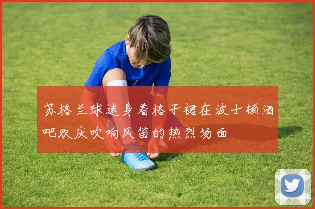苏格兰球迷身着格子裙在波士顿酒吧欢庆吹响风笛的热烈场面