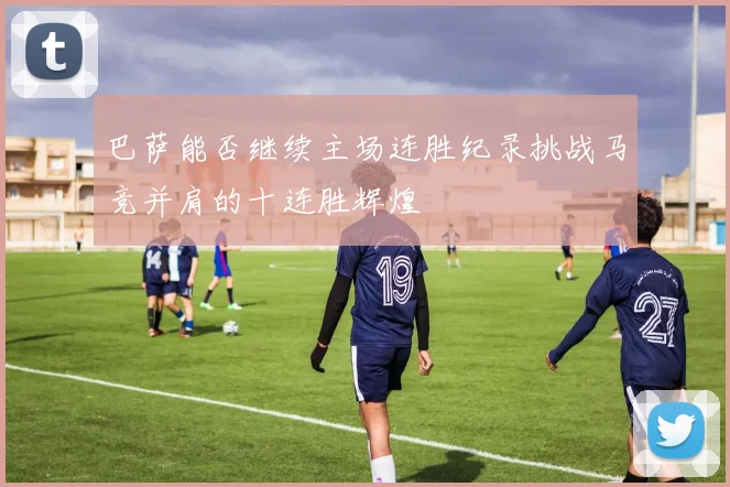 巴萨能否继续主场连胜纪录挑战马竞并肩的十连胜辉煌