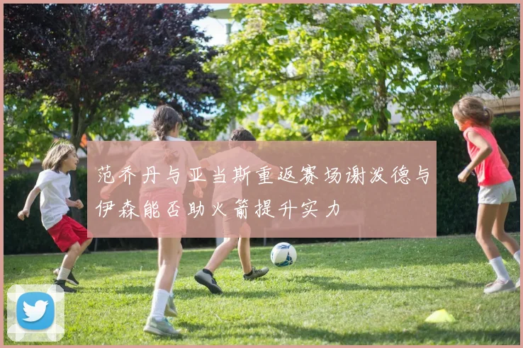范乔丹与亚当斯重返赛场谢泼德与伊森能否助火箭提升实力