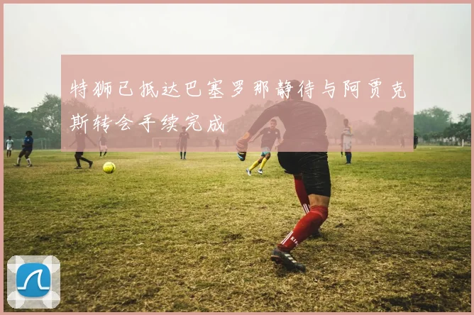 特狮已抵达巴塞罗那静待与阿贾克斯转会手续完成