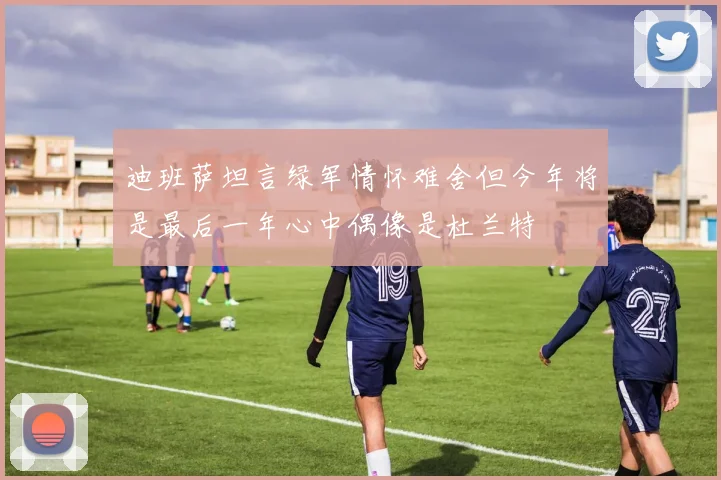迪班萨坦言绿军情怀难舍但今年将是最后一年心中偶像是杜兰特