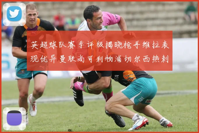 英超球队赛季评级揭晓枪手维拉表现优异曼联尚可利物浦切尔西热刺需努力