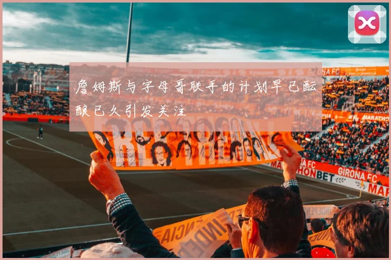 詹姆斯与字母哥联手的计划早已酝酿已久引发关注
