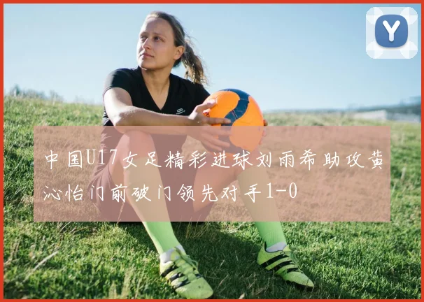 中国U17女足精彩进球刘雨希助攻黄沁怡门前破门领先对手1-0