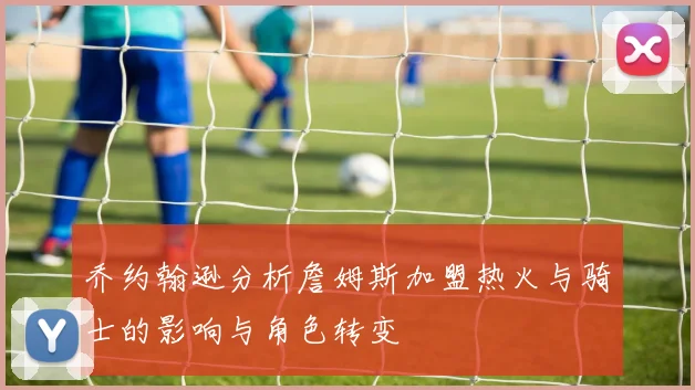 乔约翰逊分析詹姆斯加盟热火与骑士的影响与角色转变