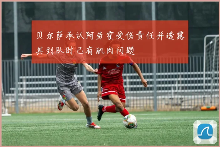 贝尔萨承认阿劳霍受伤责任并透露其到队时已有肌肉问题