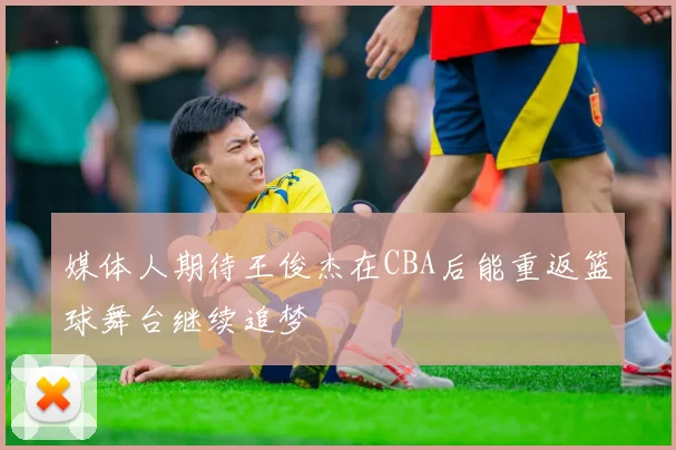 媒体人期待王俊杰在CBA后能重返篮球舞台继续追梦