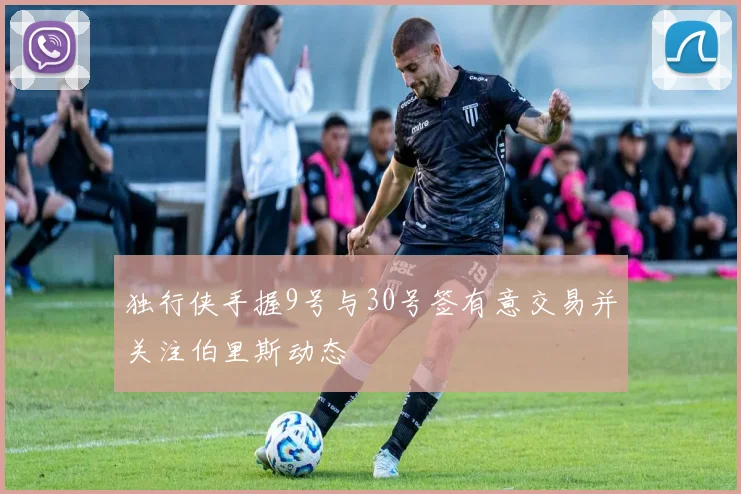 独行侠手握9号与30号签有意交易并关注伯里斯动态