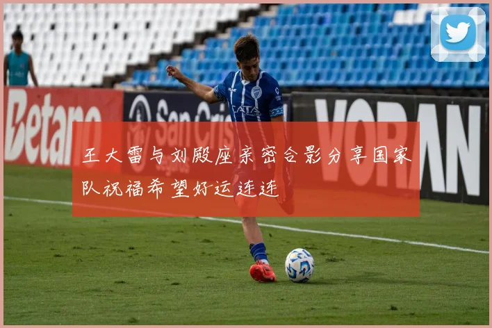 王大雷与刘殿座亲密合影分享国家队祝福希望好运连连