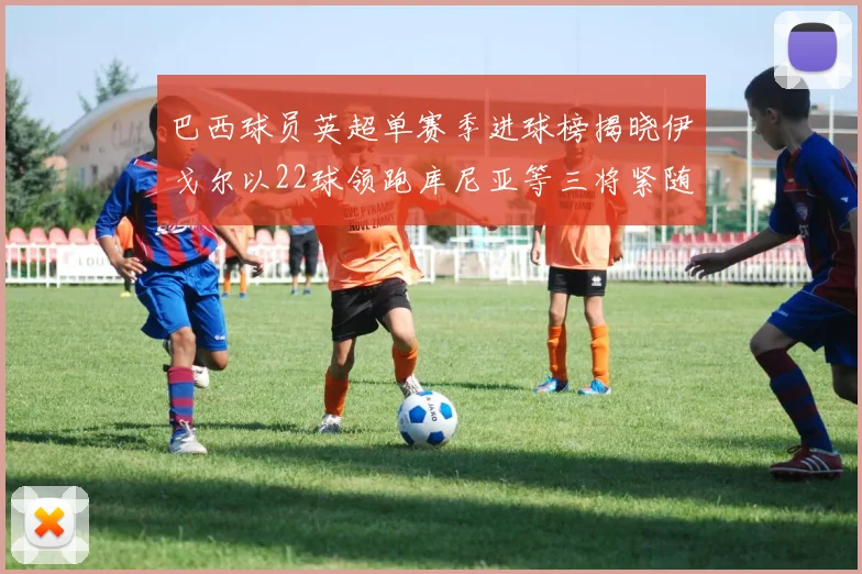 巴西球员英超单赛季进球榜揭晓伊戈尔以22球领跑库尼亚等三将紧随其后
