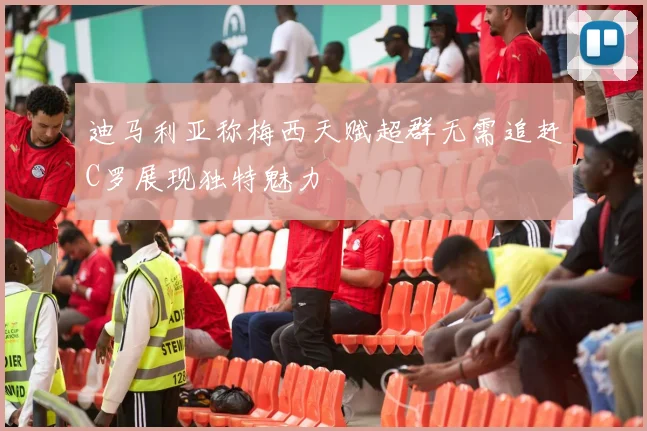 迪马利亚称梅西天赋超群无需追赶C罗展现独特魅力