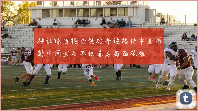 神仙球惊艳全场对手边路传中变吊射中国女足不敌落后局面艰难