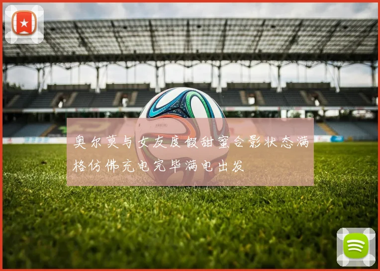 奥尔莫与女友度假甜蜜合影状态满格仿佛充电完毕满电出发
