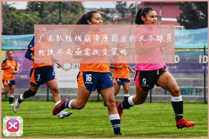 广东队防线崩溃原因分析大个球员轮换不足亟需改变策略