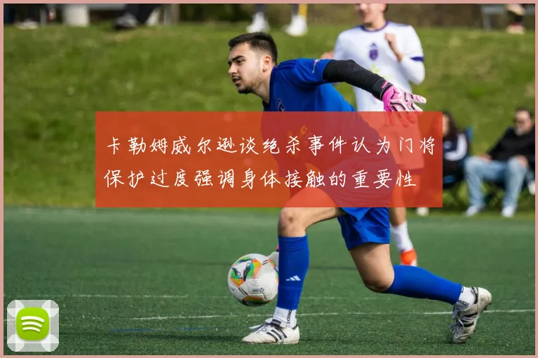 卡勒姆威尔逊谈绝杀事件认为门将保护过度强调身体接触的重要性