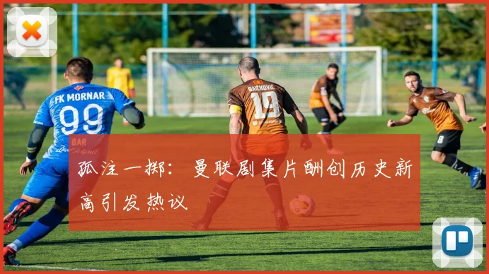 孤注一掷：曼联剧集片酬创历史新高引发热议