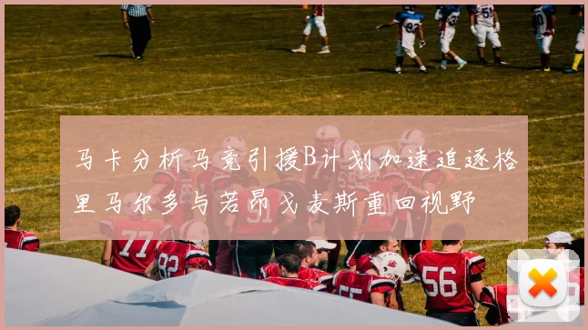 马卡分析马竞引援B计划加速追逐格里马尔多与若昂戈麦斯重回视野