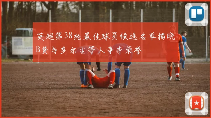 英超第38轮最佳球员候选名单揭晓B费与多尔古等人争夺荣誉