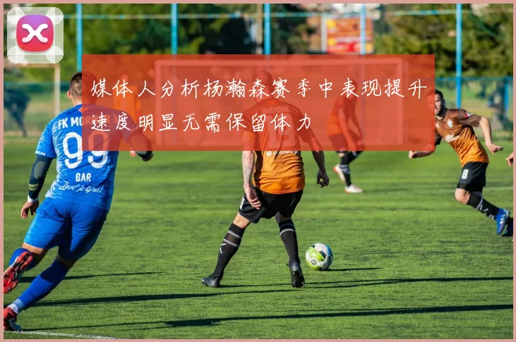 媒体人分析杨瀚森赛季中表现提升速度明显无需保留体力