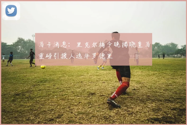 马卡消息：里克尔梅今晚揭晓皇马重磅引援人选非罗德里