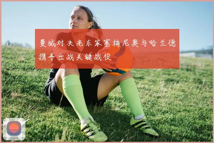 曼城对决老东家塞梅尼奥与哈兰德携手出战关键战役
