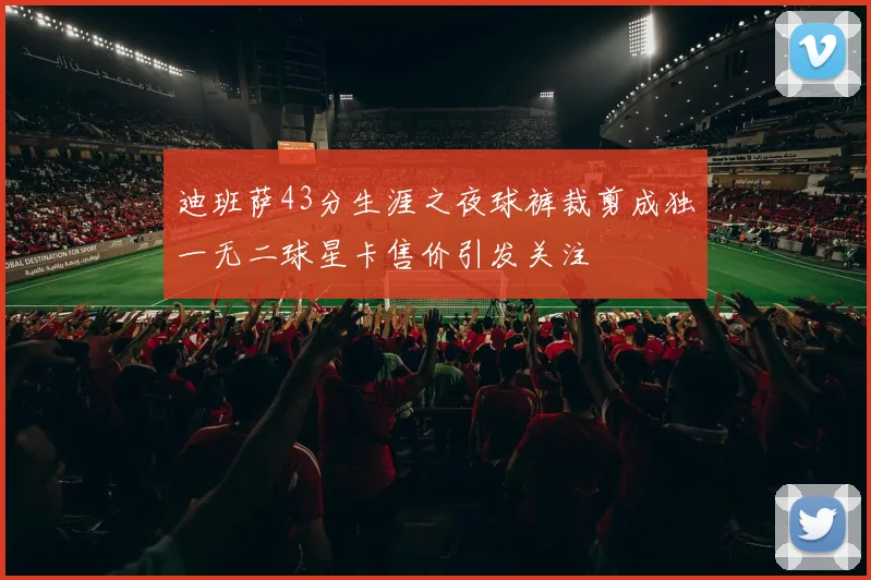 迪班萨43分生涯之夜球裤裁剪成独一无二球星卡售价引发关注