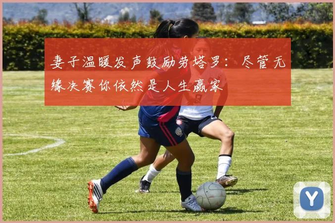 妻子温暖发声鼓励劳塔罗：尽管无缘决赛你依然是人生赢家